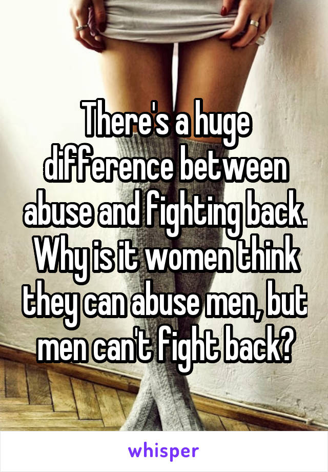 There's a huge difference between abuse and fighting back. Why is it women think they can abuse men, but men can't fight back?