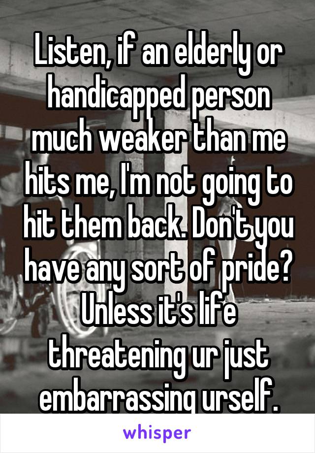 Listen, if an elderly or handicapped person much weaker than me hits me, I'm not going to hit them back. Don't you have any sort of pride? Unless it's life threatening ur just embarrassing urself.