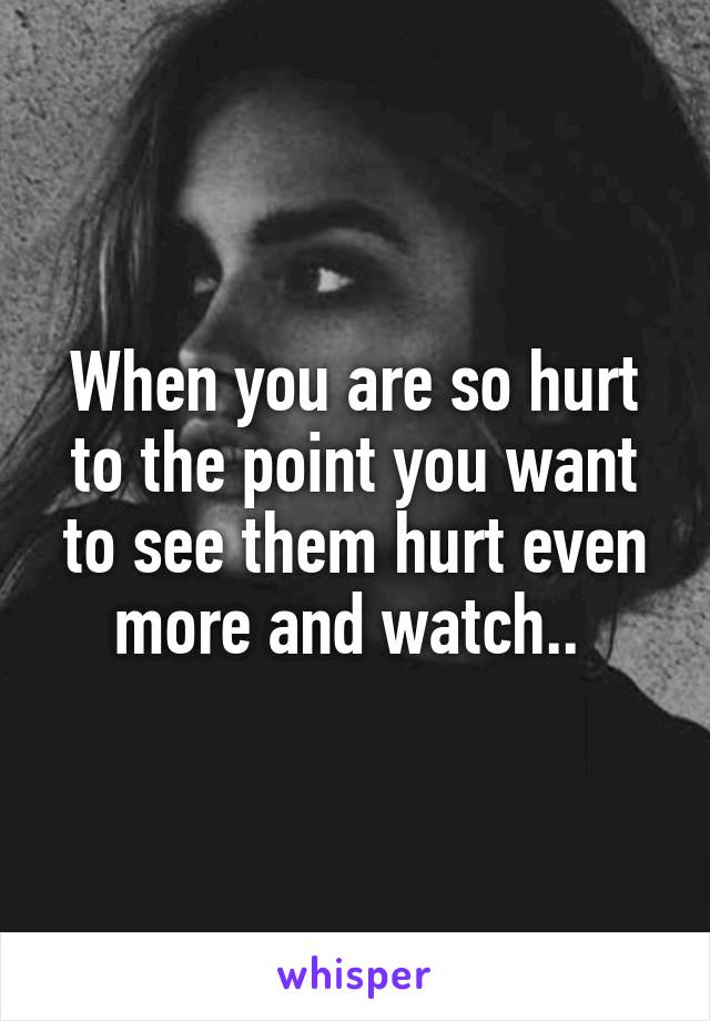 When you are so hurt to the point you want to see them hurt even more and watch.. 
