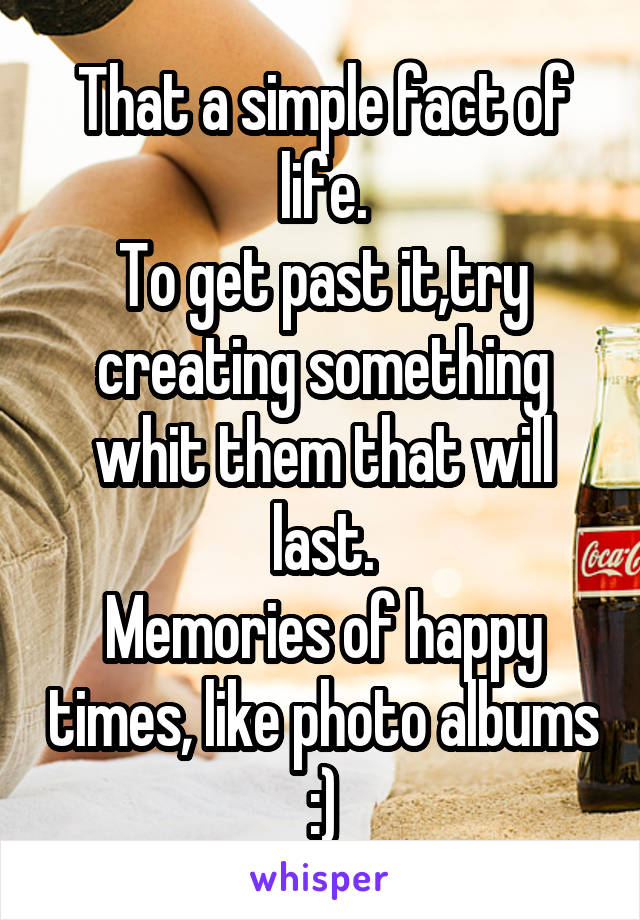 That a simple fact of life.
To get past it,try creating something whit them that will last.
Memories of happy times, like photo albums :)