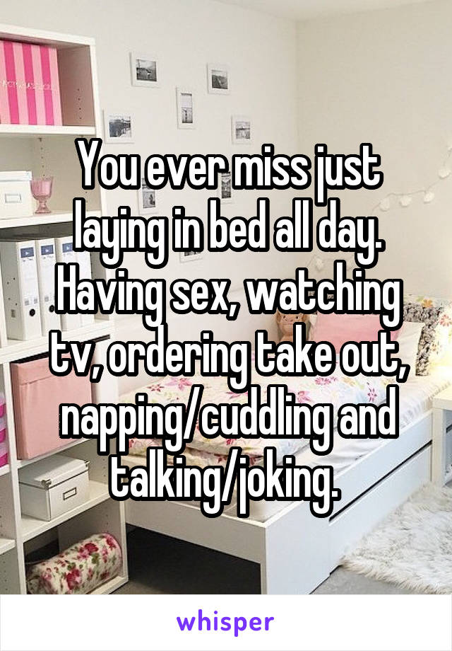 You ever miss just laying in bed all day. Having sex, watching tv, ordering take out, napping/cuddling and talking/joking. 