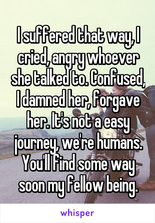 I suffered that way, I cried, angry whoever she talked to. Confused, I damned her, forgave her. It's not a easy journey, we're humans. You'll find some way soon my fellow being.