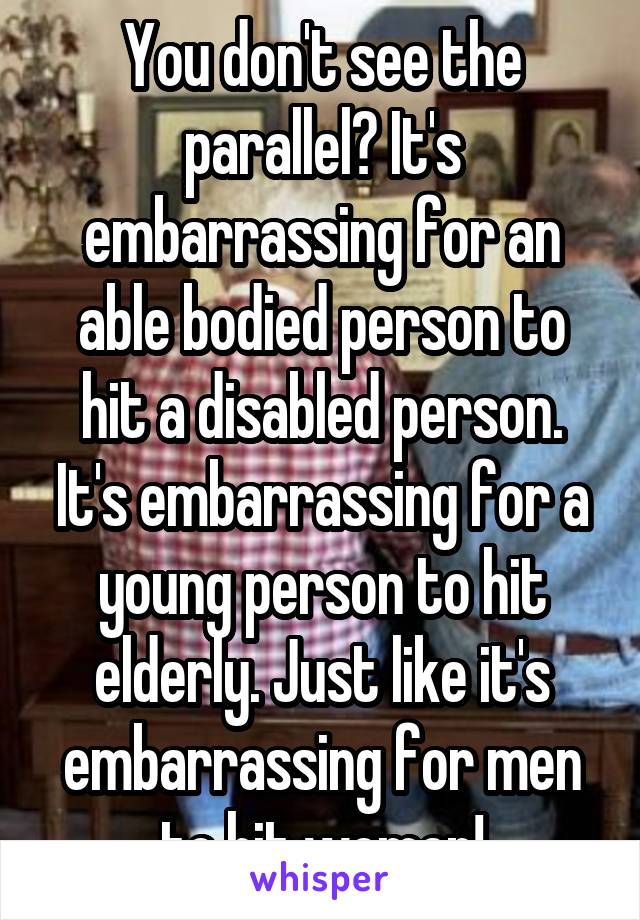 You don't see the parallel? It's embarrassing for an able bodied person to hit a disabled person. It's embarrassing for a young person to hit elderly. Just like it's embarrassing for men to hit women!