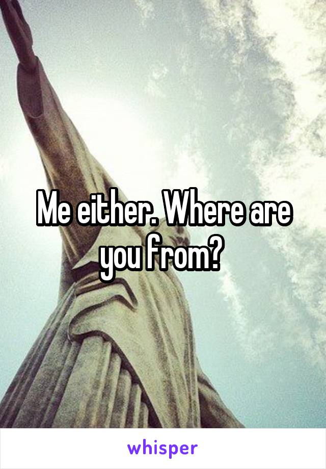 Me either. Where are you from? 