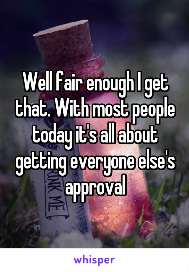 Well fair enough I get that. With most people today it's all about getting everyone else's approval