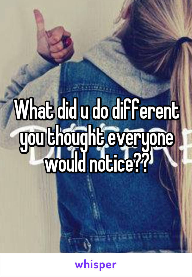 What did u do different you thought everyone would notice??