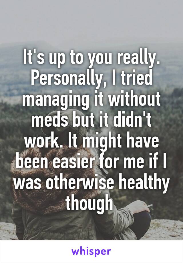 It's up to you really. Personally, I tried managing it without meds but it didn't work. It might have been easier for me if I was otherwise healthy though 