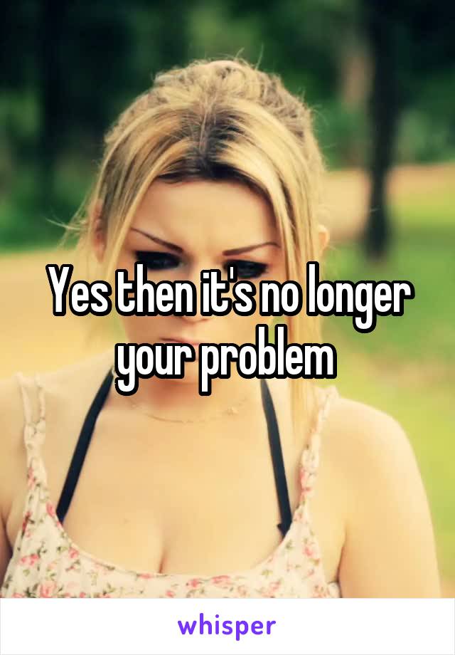 Yes then it's no longer your problem 