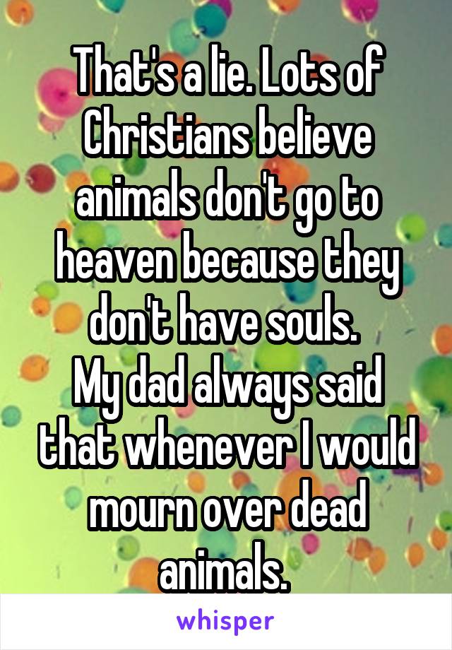 That's a lie. Lots of Christians believe animals don't go to heaven because they don't have souls. 
My dad always said that whenever I would mourn over dead animals. 