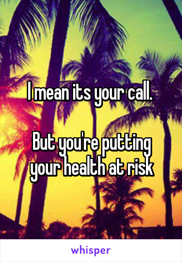 I mean its your call. 

But you're putting your health at risk