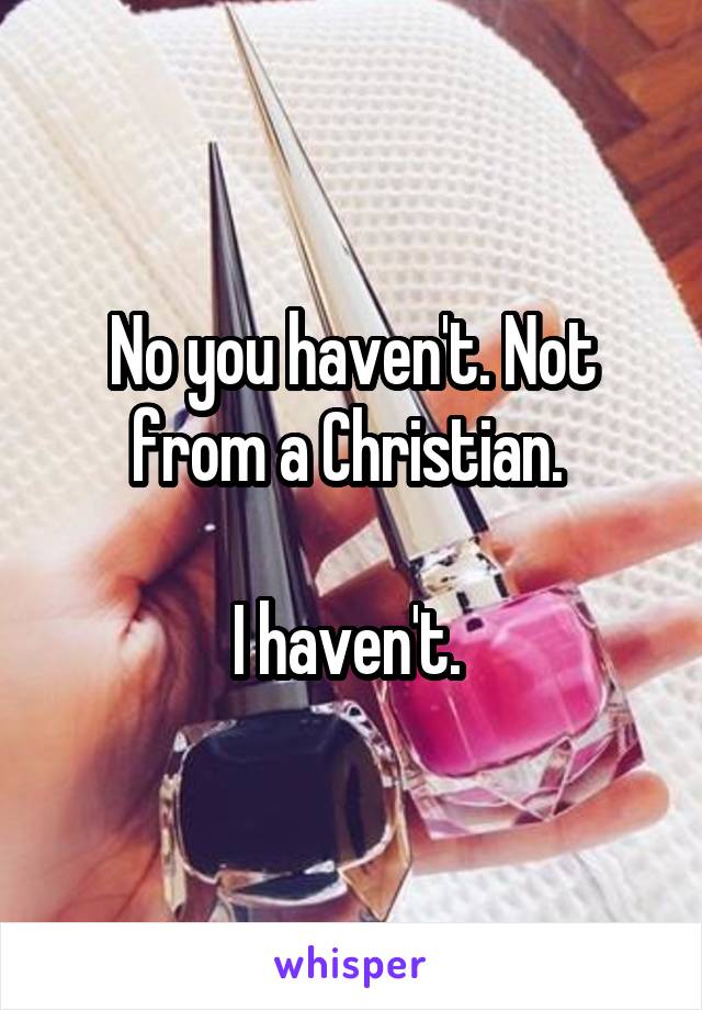 No you haven't. Not from a Christian. 

I haven't. 