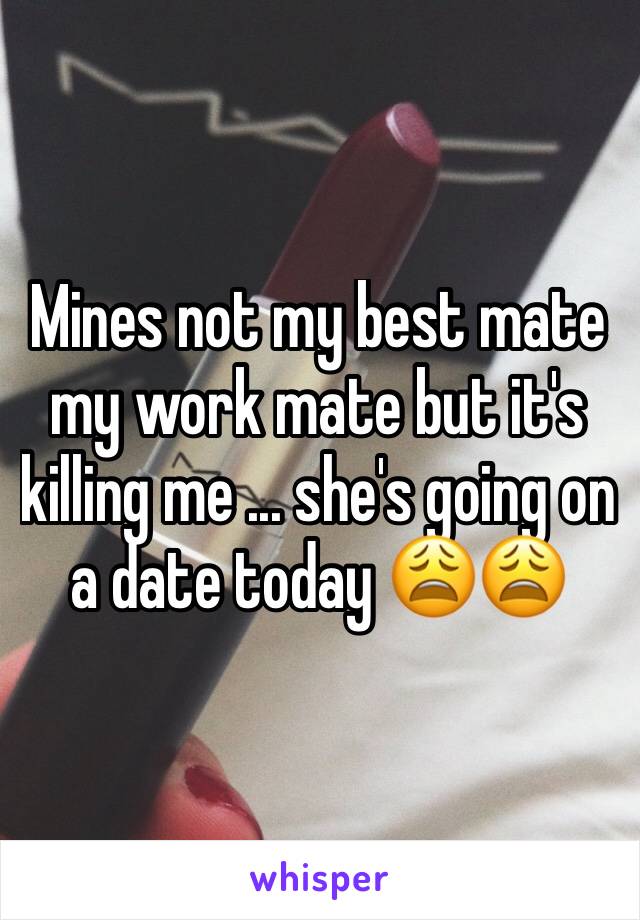 Mines not my best mate my work mate but it's killing me ... she's going on a date today 😩😩