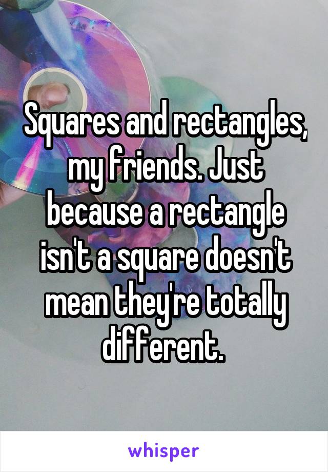 Squares and rectangles, my friends. Just because a rectangle isn't a square doesn't mean they're totally different. 