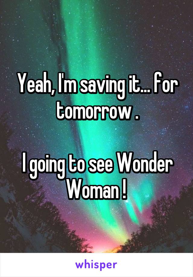 Yeah, I'm saving it... for tomorrow .

I going to see Wonder Woman ! 