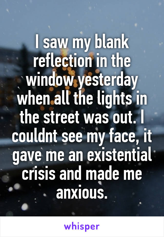 I saw my blank reflection in the window yesterday when all the lights in the street was out. I couldnt see my face, it gave me an existential crisis and made me anxious.