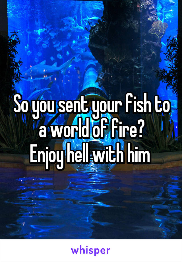 So you sent your fish to a world of fire?
Enjoy hell with him 