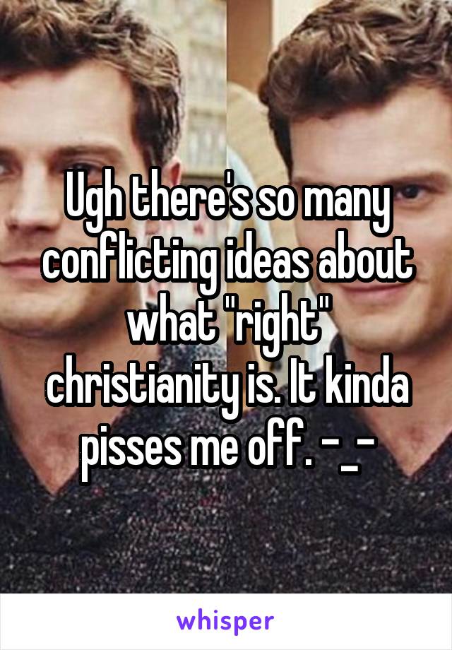 Ugh there's so many conflicting ideas about what "right" christianity is. It kinda pisses me off. -_-