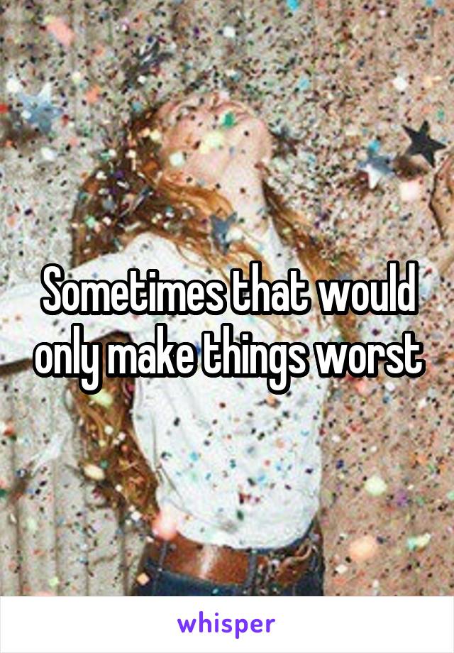 Sometimes that would only make things worst