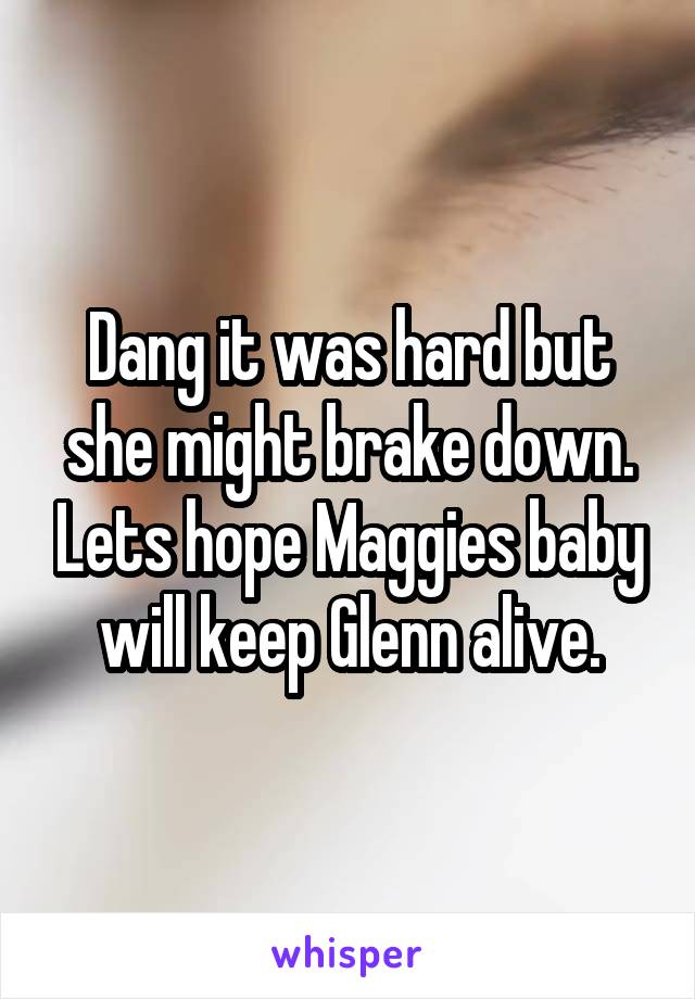 Dang it was hard but she might brake down. Lets hope Maggies baby will keep Glenn alive.