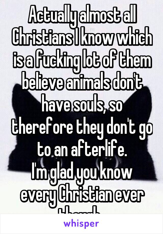 Actually almost all Christians I know which is a fucking lot of them believe animals don't have souls, so therefore they don't go to an afterlife.
I'm glad you know every Christian ever though. 