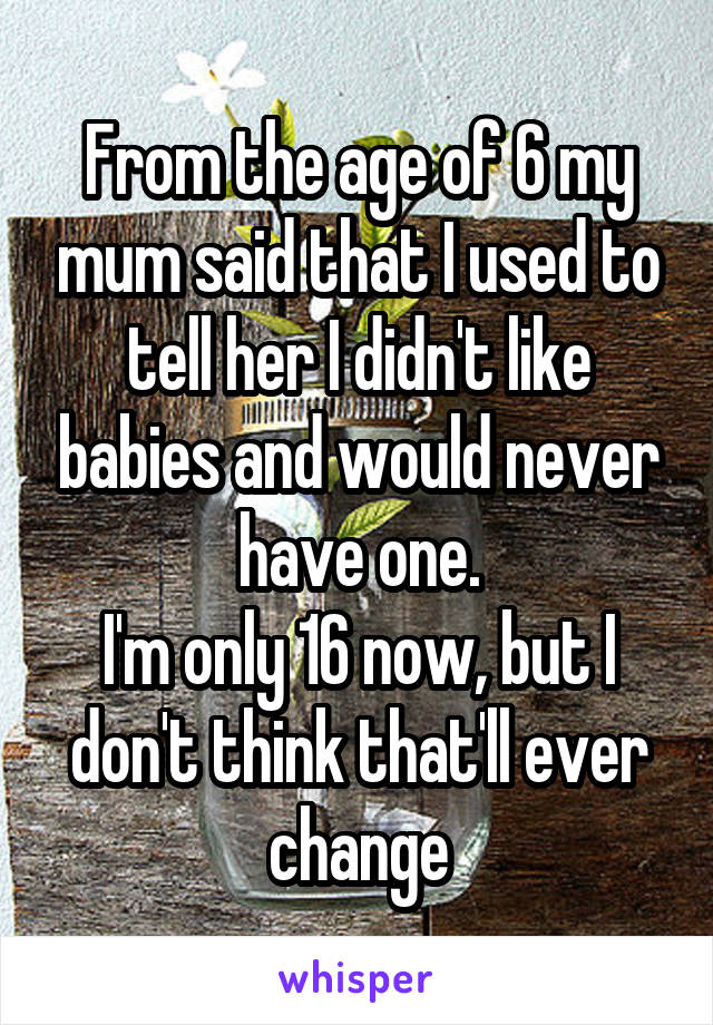 From the age of 6 my mum said that I used to tell her I didn't like babies and would never have one.
I'm only 16 now, but I don't think that'll ever change