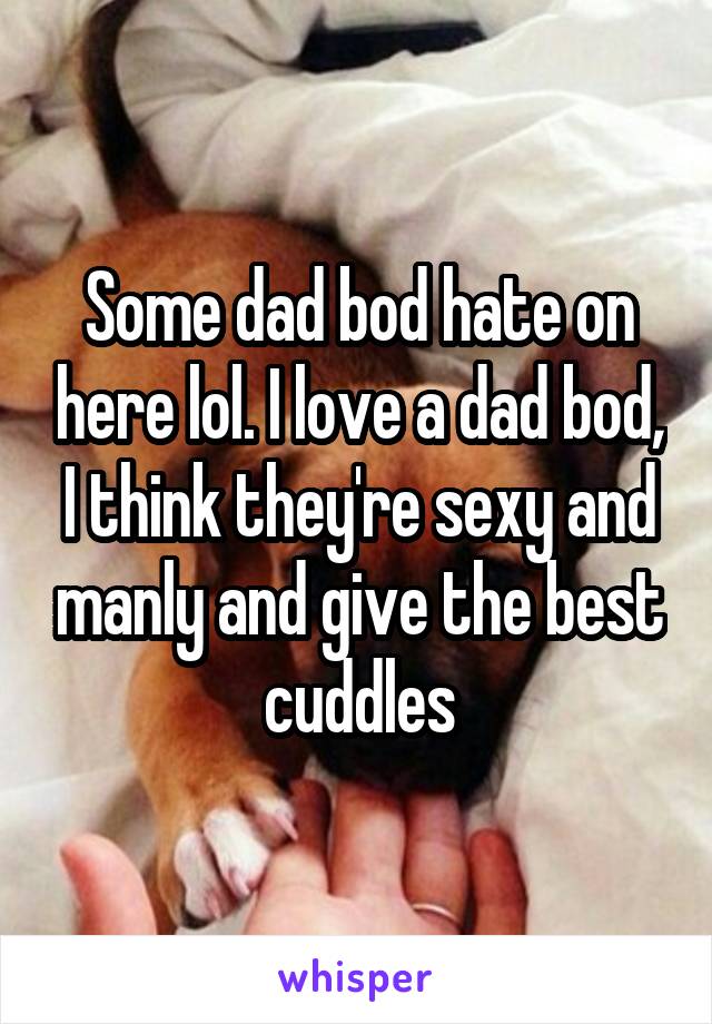 Some dad bod hate on here lol. I love a dad bod, I think they're sexy and manly and give the best cuddles
