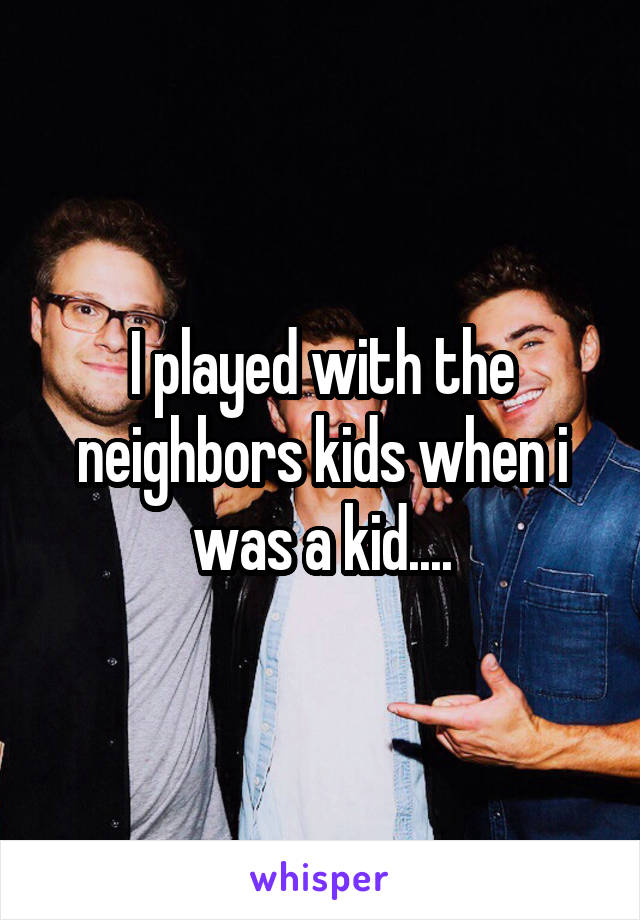 I played with the neighbors kids when i was a kid....