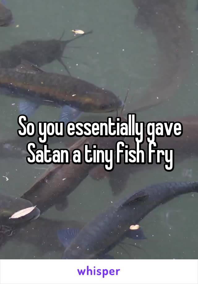 So you essentially gave Satan a tiny fish fry