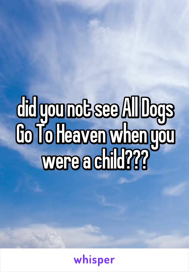 did you not see All Dogs Go To Heaven when you were a child???