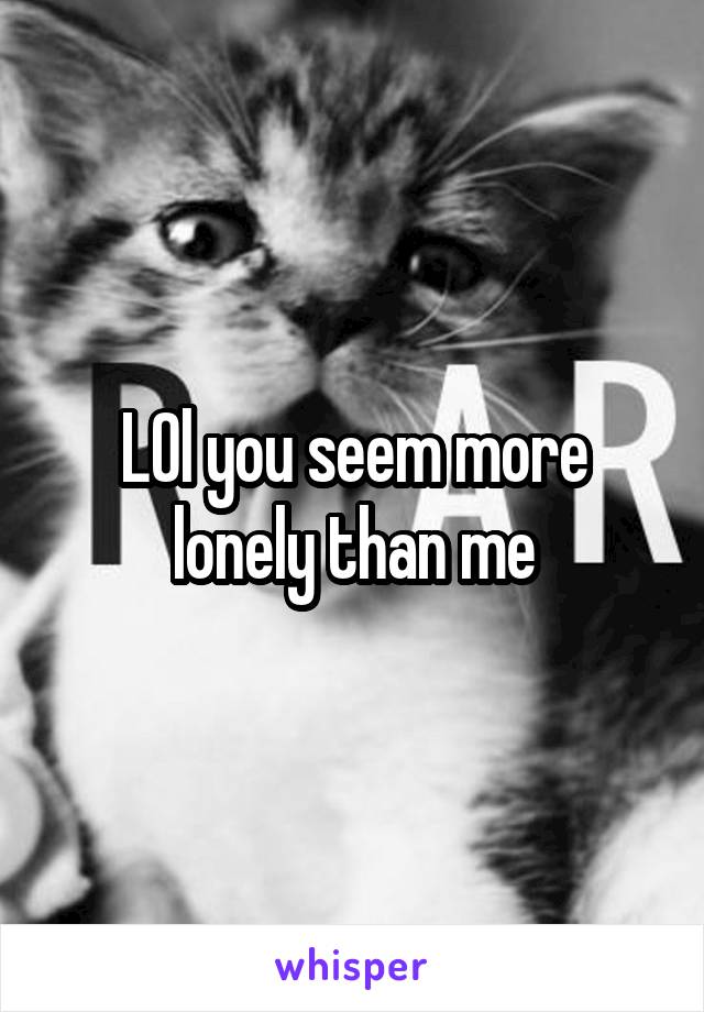 LOl you seem more lonely than me