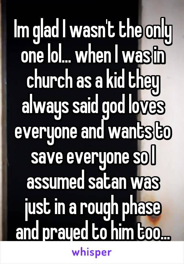 Im glad I wasn't the only one lol... when I was in church as a kid they always said god loves everyone and wants to save everyone so I assumed satan was just in a rough phase and prayed to him too...