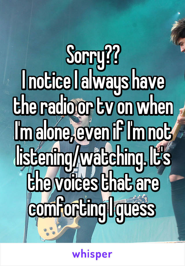 Sorry❤️
I notice I always have the radio or tv on when I'm alone, even if I'm not listening/watching. It's the voices that are comforting I guess 