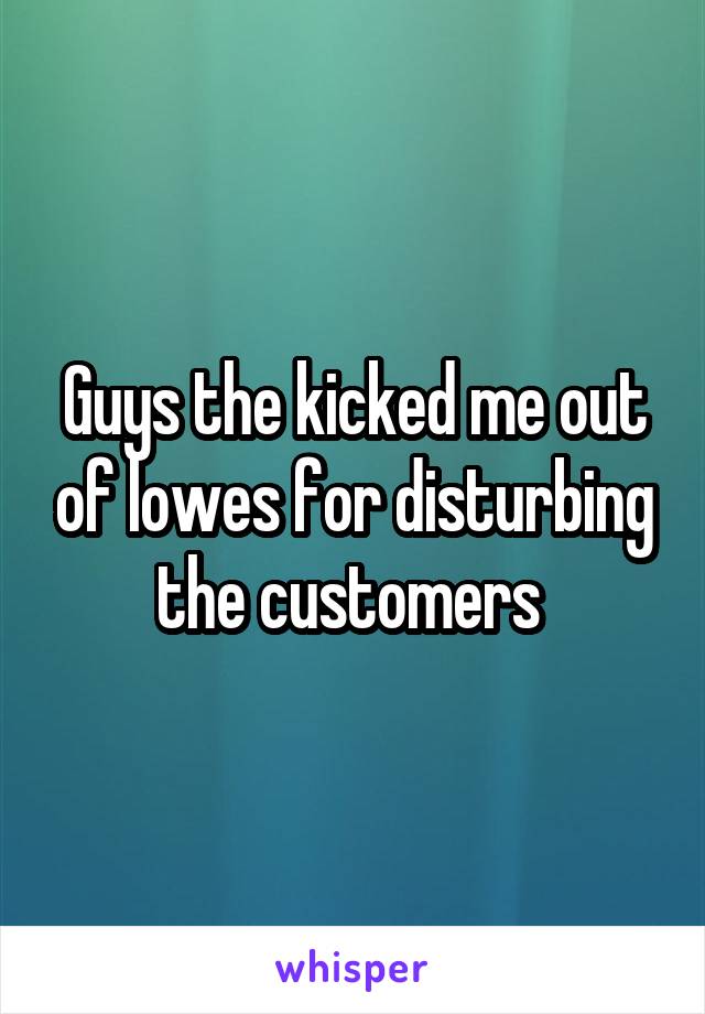 Guys the kicked me out of lowes for disturbing the customers 