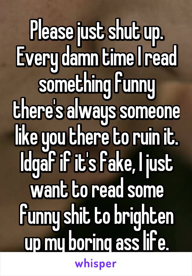 Please just shut up. Every damn time I read something funny there's always someone like you there to ruin it. Idgaf if it's fake, I just want to read some funny shit to brighten up my boring ass life.