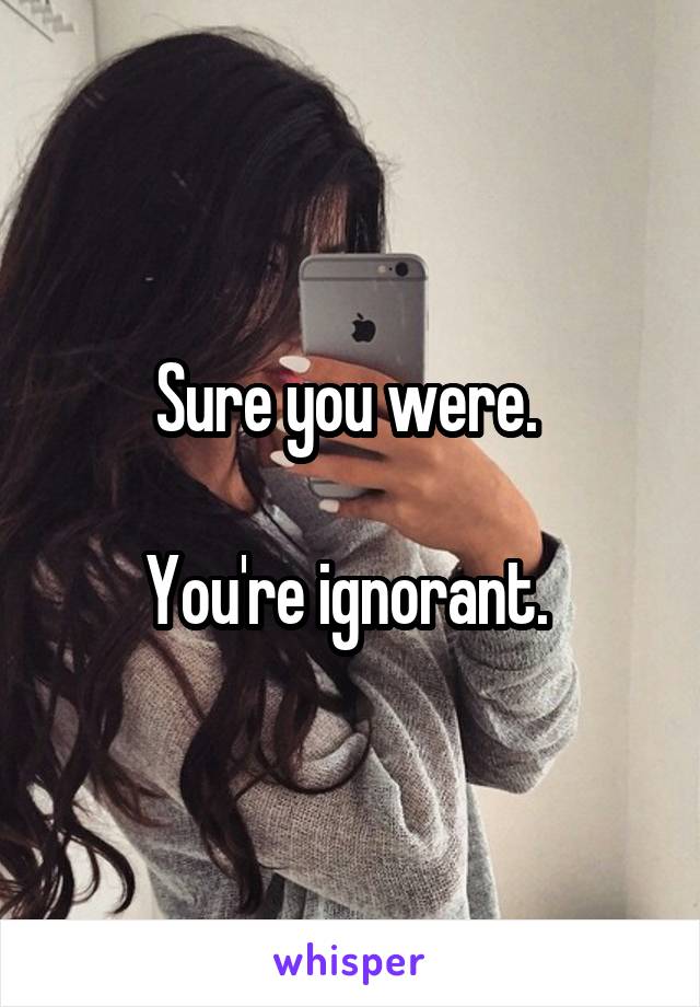 Sure you were. 

You're ignorant. 