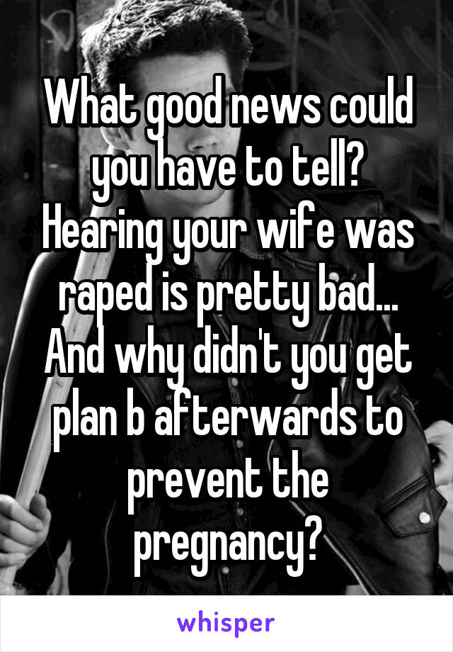 What good news could you have to tell? Hearing your wife was raped is pretty bad...
And why didn't you get plan b afterwards to prevent the pregnancy?