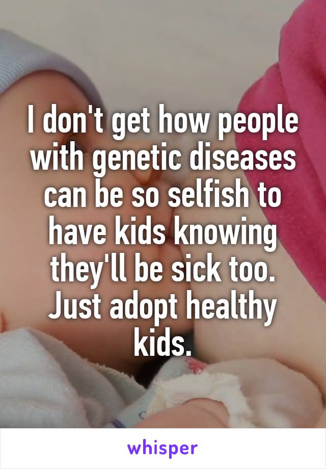 I don't get how people with genetic diseases can be so selfish to have kids knowing they'll be sick too. Just adopt healthy kids.