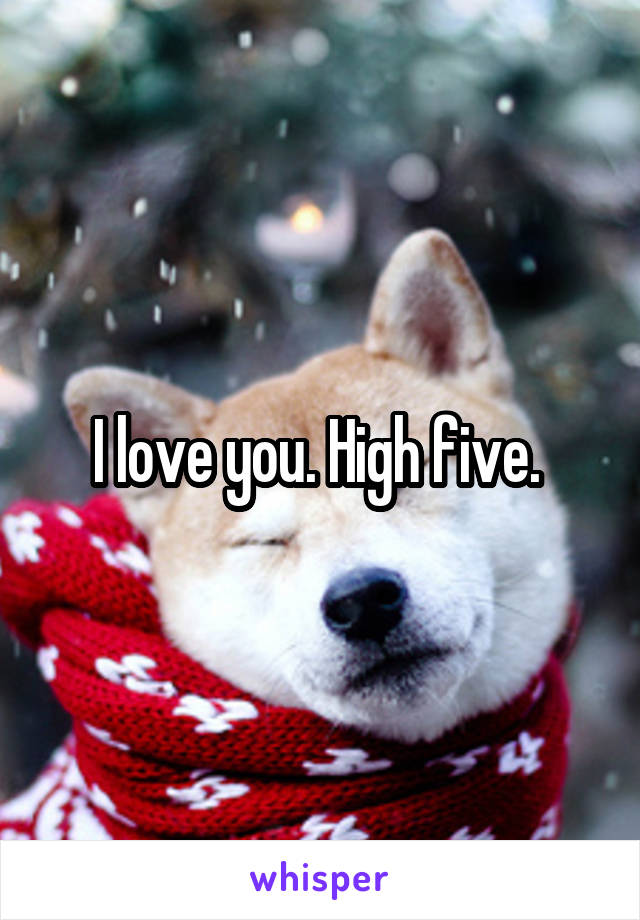 I love you. High five. 