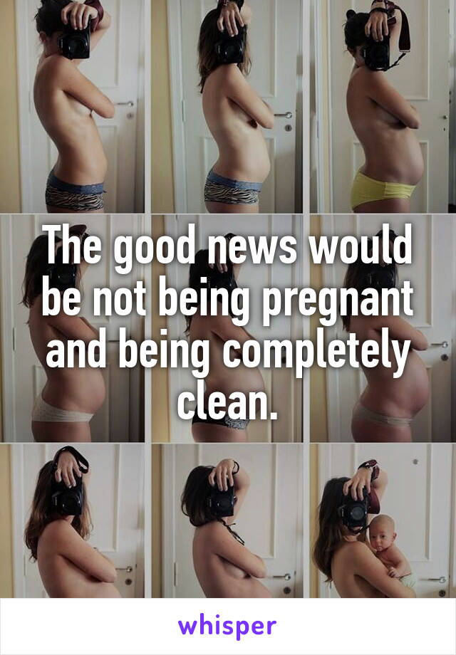 The good news would be not being pregnant and being completely clean.