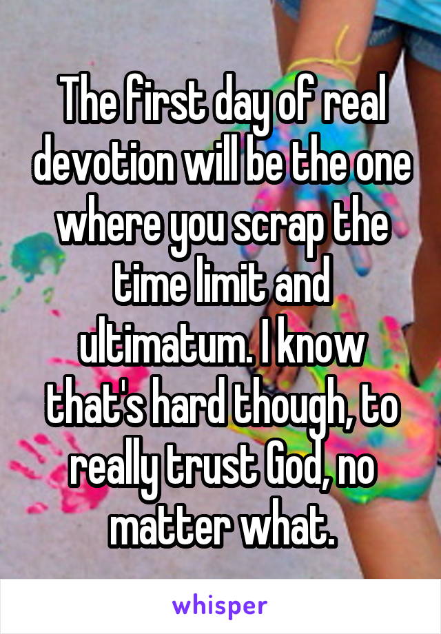 The first day of real devotion will be the one where you scrap the time limit and ultimatum. I know that's hard though, to really trust God, no matter what.