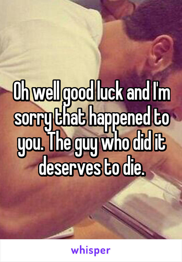 Oh well good luck and I'm sorry that happened to you. The guy who did it deserves to die.