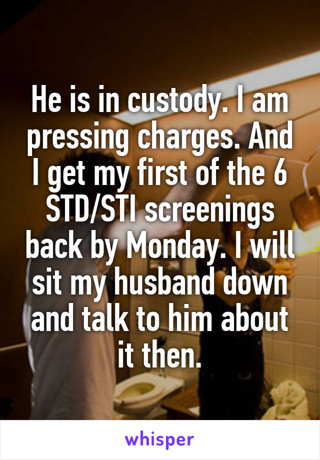 He is in custody. I am pressing charges. And I get my first of the 6 STD/STI screenings back by Monday. I will sit my husband down and talk to him about it then.