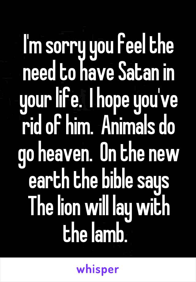 I'm sorry you feel the need to have Satan in your life.  I hope you've rid of him.  Animals do go heaven.  On the new earth the bible says
The lion will lay with the lamb.  