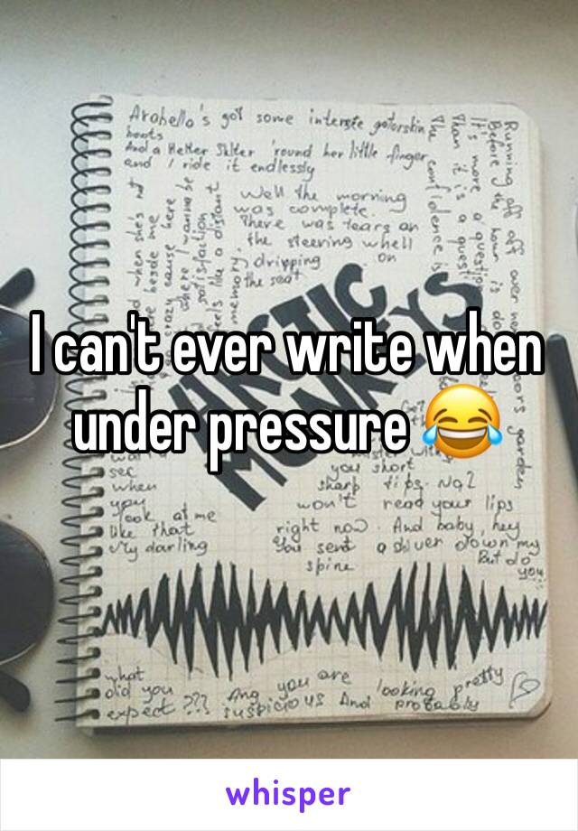 I can't ever write when under pressure 😂 