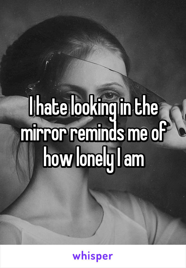 I hate looking in the mirror reminds me of how lonely I am