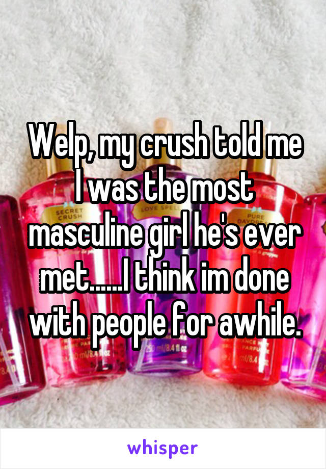 Welp, my crush told me I was the most masculine girl he's ever met......I think im done with people for awhile.