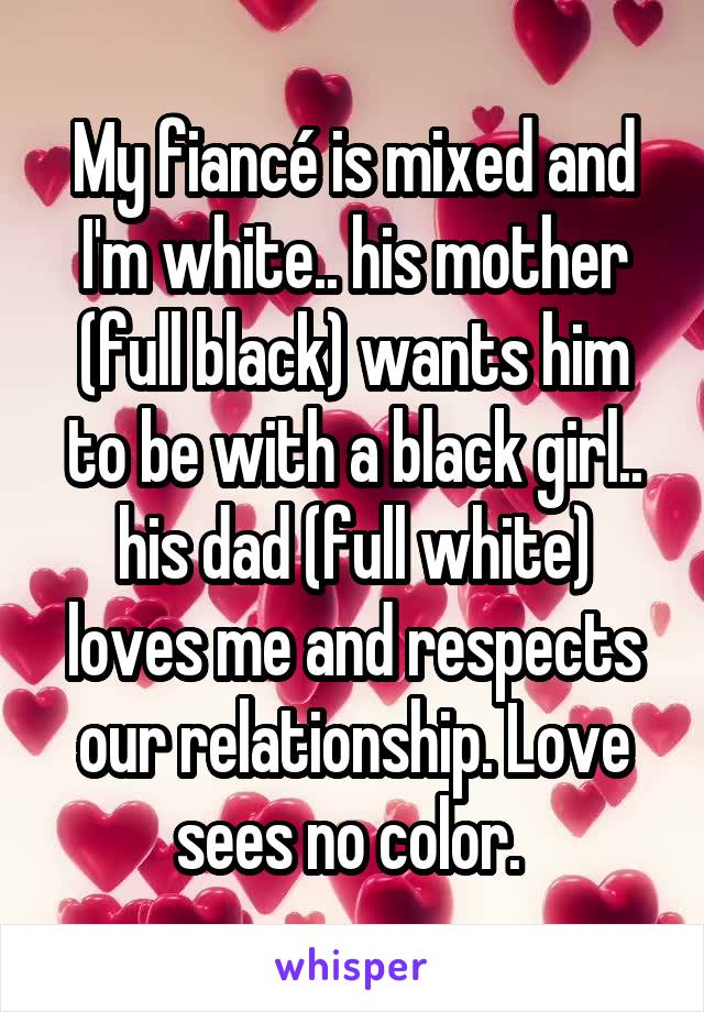 My fiancé is mixed and I'm white.. his mother (full black) wants him to be with a black girl.. his dad (full white) loves me and respects our relationship. Love sees no color. 