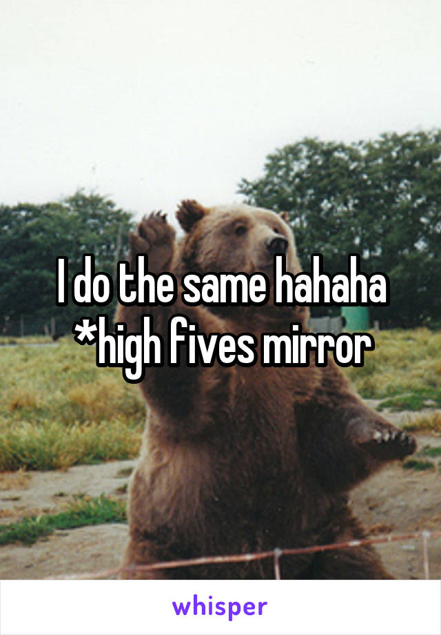 I do the same hahaha *high fives mirror