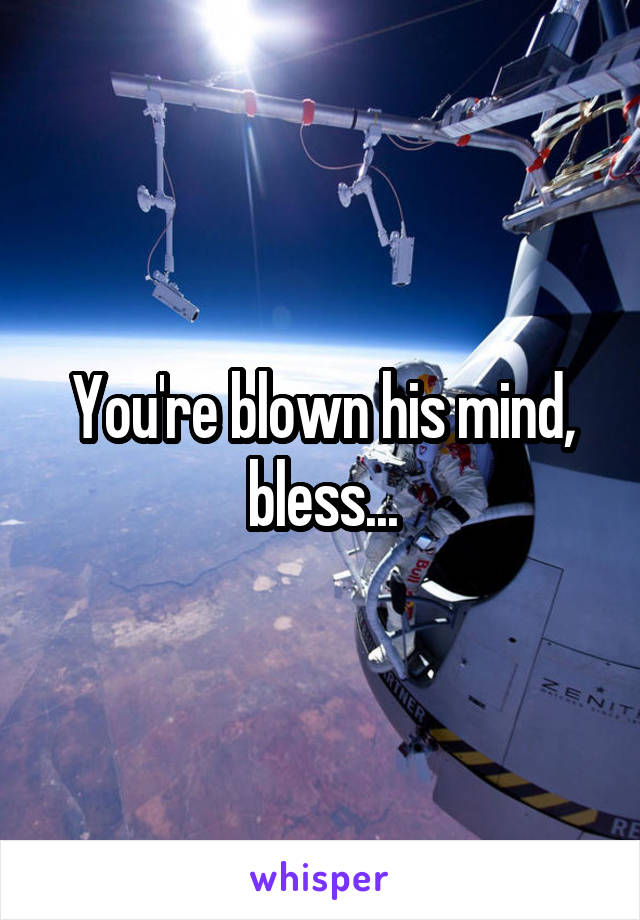 You're blown his mind, bless...