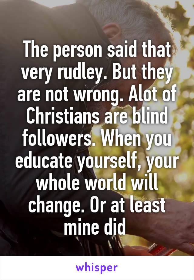 The person said that very rudley. But they are not wrong. Alot of Christians are blind followers. When you educate yourself, your whole world will change. Or at least mine did 